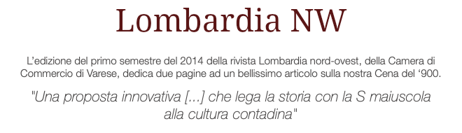 Lombardia NW L’edizione del primo semestre del 2014 della rivista Lombardia nord-ovest, della Camera di Commercio di Varese, dedica due pagine ad un bellissimo articolo sulla nostra Cena del ‘900. "Una proposta innovativa [...] che lega la storia con la S maiuscola alla cultura contadina"